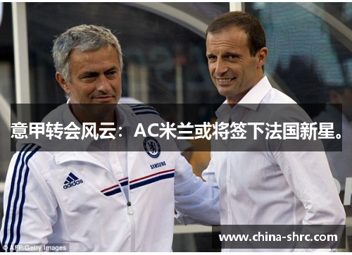 意甲转会风云：AC米兰或将签下法国新星。