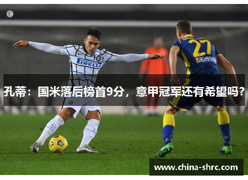 孔蒂：国米落后榜首9分，意甲冠军还有希望吗？